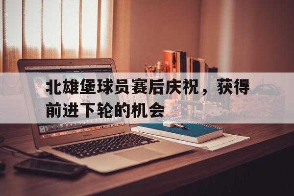 开云体育登录-关于北雄堡球员赛后庆祝，获得前进下轮的机会的信息